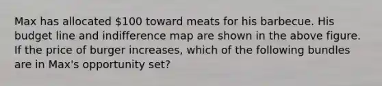 Max has allocated 100 toward meats for his barbecue. His budget line and indifference map are shown in the above figure. If the price of burger increases, which of the following bundles are in Max's opportunity set?