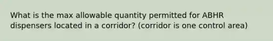 What is the max allowable quantity permitted for ABHR dispensers located in a corridor? (corridor is one control area)