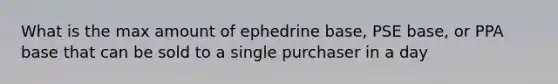 What is the max amount of ephedrine base, PSE base, or PPA base that can be sold to a single purchaser in a day