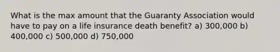 What is the max amount that the Guaranty Association would have to pay on a life insurance death benefit? a) 300,000 b) 400,000 c) 500,000 d) 750,000