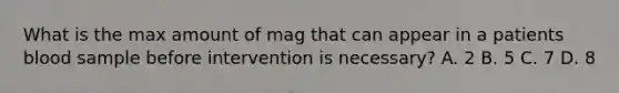 What is the max amount of mag that can appear in a patients blood sample before intervention is necessary? A. 2 B. 5 C. 7 D. 8