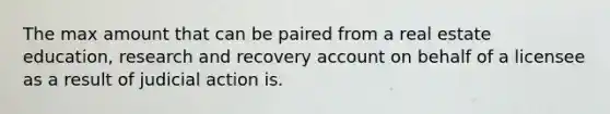 The max amount that can be paired from a real estate education, research and recovery account on behalf of a licensee as a result of judicial action is.