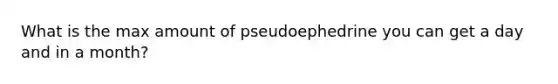 What is the max amount of pseudoephedrine you can get a day and in a month?