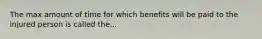 The max amount of time for which benefits will be paid to the injured person is called the...