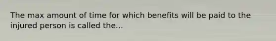 The max amount of time for which benefits will be paid to the injured person is called the...