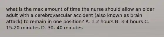 what is the max amount of time the nurse should allow an older adult with a cerebrovascular accident (also known as brain attack) to remain in one position? A. 1-2 hours B. 3-4 hours C. 15-20 minutes D. 30- 40 minutes