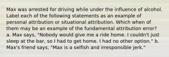 Max was arrested for driving while under the influence of alcohol. Label each of the following statements as an example of personal attribution or situational attribution. Which when of them may be an example of the fundamental attribution error? a. Max says, "Nobody would give me a ride home. I couldn't just sleep at the bar, so I had to get home. I had no other option." b. Max's friend says, "Max is a selfish and irresponsible jerk."