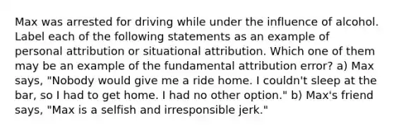 Max was arrested for driving while under the influence of alcohol. Label each of the following statements as an example of personal attribution or situational attribution. Which one of them may be an example of the fundamental attribution error? a) Max says, "Nobody would give me a ride home. I couldn't sleep at the bar, so I had to get home. I had no other option." b) Max's friend says, "Max is a selfish and irresponsible jerk."