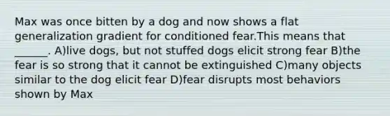 Max was once bitten by a dog and now shows a flat generalization gradient for conditioned fear.This means that ______. A)live dogs, but not stuffed dogs elicit strong fear B)the fear is so strong that it cannot be extinguished C)many objects similar to the dog elicit fear D)fear disrupts most behaviors shown by Max