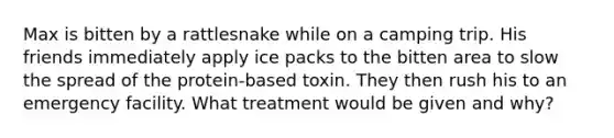 Max is bitten by a rattlesnake while on a camping trip. His friends immediately apply ice packs to the bitten area to slow the spread of the protein-based toxin. They then rush his to an emergency facility. What treatment would be given and why?