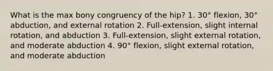 What is the max bony congruency of the hip? 1. 30° flexion, 30° abduction, and external rotation 2. Full-extension, slight internal rotation, and abduction 3. Full-extension, slight external rotation, and moderate abduction 4. 90° flexion, slight external rotation, and moderate abduction