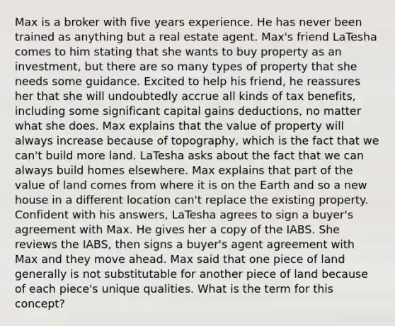 Max is a broker with five years experience. He has never been trained as anything but a real estate agent. Max's friend LaTesha comes to him stating that she wants to buy property as an investment, but there are so many types of property that she needs some guidance. Excited to help his friend, he reassures her that she will undoubtedly accrue all kinds of tax benefits, including some significant capital gains deductions, no matter what she does. Max explains that the value of property will always increase because of topography, which is the fact that we can't build more land. LaTesha asks about the fact that we can always build homes elsewhere. Max explains that part of the value of land comes from where it is on the Earth and so a new house in a different location can't replace the existing property. Confident with his answers, LaTesha agrees to sign a buyer's agreement with Max. He gives her a copy of the IABS. She reviews the IABS, then signs a buyer's agent agreement with Max and they move ahead. Max said that one piece of land generally is not substitutable for another piece of land because of each piece's unique qualities. What is the term for this concept?