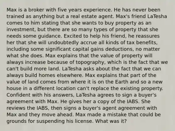 Max is a broker with five years experience. He has never been trained as anything but a real estate agent. Max's friend LaTesha comes to him stating that she wants to buy property as an investment, but there are so many types of property that she needs some guidance. Excited to help his friend, he reassures her that she will undoubtedly accrue all kinds of tax benefits, including some significant capital gains deductions, no matter what she does. Max explains that the value of property will always increase because of topography, which is the fact that we can't build more land. LaTesha asks about the fact that we can always build homes elsewhere. Max explains that part of the value of land comes from where it is on the Earth and so a new house in a different location can't replace the existing property. Confident with his answers, LaTesha agrees to sign a buyer's agreement with Max. He gives her a copy of the IABS. She reviews the IABS, then signs a buyer's agent agreement with Max and they move ahead. Max made a mistake that could be grounds for suspending his license. What was it?