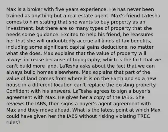 Max is a broker with five years experience. He has never been trained as anything but a real estate agent. Max's friend LaTesha comes to him stating that she wants to buy property as an investment, but there are so many types of property that she needs some guidance. Excited to help his friend, he reassures her that she will undoubtedly accrue all kinds of tax benefits, including some significant capital gains deductions, no matter what she does. Max explains that the value of property will always increase because of topography, which is the fact that we can't build more land. LaTesha asks about the fact that we can always build homes elsewhere. Max explains that part of the value of land comes from where it is on the Earth and so a new house in a different location can't replace the existing property. Confident with his answers, LaTesha agrees to sign a buyer's agreement with Max. He gives her a copy of the IABS. She reviews the IABS, then signs a buyer's agent agreement with Max and they move ahead. What is the latest point at which Max could have given her the IABS without risking violating TREC rules?