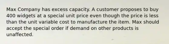 Max Company has excess capacity. A customer proposes to buy 400 widgets at a special unit price even though the price is less than the unit variable cost to manufacture the item. Max should accept the special order if demand on other products is unaffected.