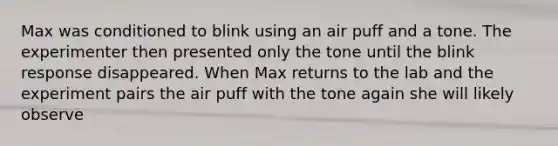 Max was conditioned to blink using an air puff and a tone. The experimenter then presented only the tone until the blink response disappeared. When Max returns to the lab and the experiment pairs the air puff with the tone again she will likely observe