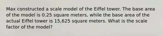 Max constructed a scale model of the Eiffel tower. The base area of the model is 0.25 square meters, while the base area of the actual Eiffel tower is 15,625 square meters. What is the scale factor of the model?