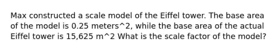 Max constructed a scale model of the Eiffel tower. The base area of the model is 0.25 meters^2, while the base area of the actual Eiffel tower is 15,625 m^2 What is the scale factor of the model?