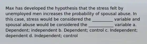 Max has developed the hypothesis that the stress felt by unemployed men increases the probability of spousal abuse. In this case, stress would be considered the __________ variable and spousal abuse would be considered the ____________ variable a. Dependent; independent b. Dependent; control c. Independent; dependent d. Independent; control