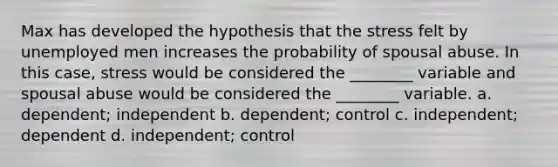 Max has developed the hypothesis that the stress felt by unemployed men increases the probability of spousal abuse. In this case, stress would be considered the ________ variable and spousal abuse would be considered the ________ variable. a. dependent; independent b. dependent; control c. independent; dependent d. independent; control