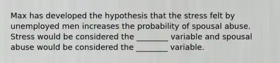 Max has developed the hypothesis that the stress felt by unemployed men increases the probability of spousal abuse. Stress would be considered the ________ variable and spousal abuse would be considered the ________ variable.