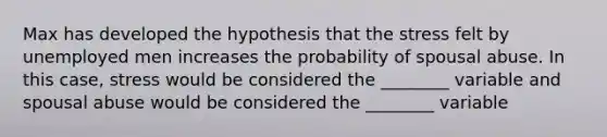 Max has developed the hypothesis that the stress felt by unemployed men increases the probability of spousal abuse. In this case, stress would be considered the ________ variable and spousal abuse would be considered the ________ variable