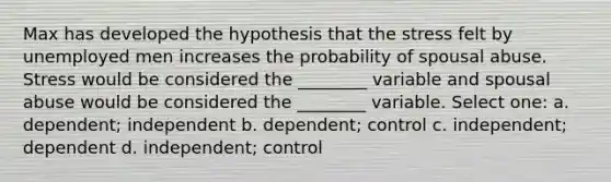 Max has developed the hypothesis that the stress felt by unemployed men increases the probability of spousal abuse. Stress would be considered the ________ variable and spousal abuse would be considered the ________ variable. Select one: a. dependent; independent b. dependent; control c. independent; dependent d. independent; control