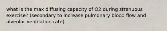 what is the max diffusing capacity of O2 during strenuous exercise? (secondary to increase pulmonary blood flow and alveolar ventilation rate)