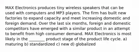 MAX Electronics produces tiny wireless speakers that can be used with computers and MP3 players. The firm has built new factories to expand capacity and meet increasing domestic and foreign demand. Over the last six months, foreign and domestic competitors have emerged with a similar product in an attempt to benefit from high consumer demand. MAX Electronics is most likely in the ________ product stage of the product life cycle. a) maturing b) standardized c) new d) globalized