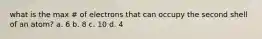 what is the max # of electrons that can occupy the second shell of an atom? a. 6 b. 8 c. 10 d. 4