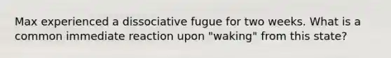 Max experienced a dissociative fugue for two weeks. What is a common immediate reaction upon "waking" from this state?