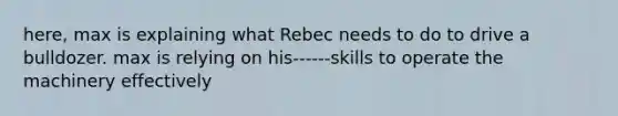 here, max is explaining what Rebec needs to do to drive a bulldozer. max is relying on his------skills to operate the machinery effectively