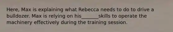 Here, Max is explaining what Rebecca needs to do to drive a bulldozer. Max is relying on his_______skills to operate the machinery effectively during the training session.