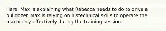 Here, Max is explaining what Rebecca needs to do to drive a bulldozer. Max is relying on histechnical skills to operate the machinery effectively during the training session.