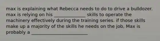 max is explaining what Rebecca needs to do to drive a bulldozer. max is relying on his ______________ skills to operate the machinery effectively during the training series. if those skills make up a majority of the skills he needs on the job, Max is probably a _________________________