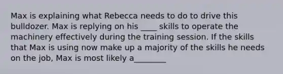 Max is explaining what Rebecca needs to do to drive this bulldozer. Max is replying on his ____ skills to operate the machinery effectively during the training session. If the skills that Max is using now make up a majority of the skills he needs on the job, Max is most likely a________