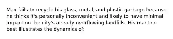 Max fails to recycle his glass, metal, and plastic garbage because he thinks it's personally inconvenient and likely to have minimal impact on the city's already overflowing landfills. His reaction best illustrates the dynamics of: