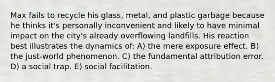 Max fails to recycle his glass, metal, and plastic garbage because he thinks it's personally inconvenient and likely to have minimal impact on the city's already overflowing landfills. His reaction best illustrates the dynamics of: A) the mere exposure effect. B) the just-world phenomenon. C) the fundamental attribution error. D) a social trap. E) social facilitation.