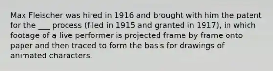 Max Fleischer was hired in 1916 and brought with him the patent for the ___ process (filed in 1915 and granted in 1917), in which footage of a live performer is projected frame by frame onto paper and then traced to form the basis for drawings of animated characters.