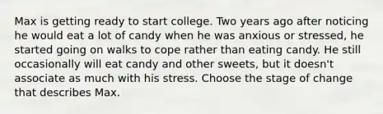 Max is getting ready to start college. Two years ago after noticing he would eat a lot of candy when he was anxious or stressed, he started going on walks to cope rather than eating candy. He still occasionally will eat candy and other sweets, but it doesn't associate as much with his stress. Choose the stage of change that describes Max.