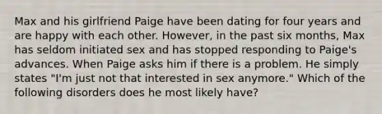 Max and his girlfriend Paige have been dating for four years and are happy with each other. However, in the past six months, Max has seldom initiated sex and has stopped responding to Paige's advances. When Paige asks him if there is a problem. He simply states "I'm just not that interested in sex anymore." Which of the following disorders does he most likely have?