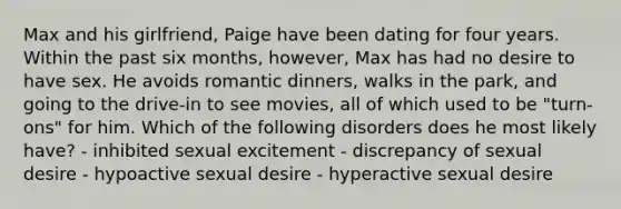 Max and his girlfriend, Paige have been dating for four years. Within the past six months, however, Max has had no desire to have sex. He avoids romantic dinners, walks in the park, and going to the drive-in to see movies, all of which used to be "turn-ons" for him. Which of the following disorders does he most likely have? - inhibited sexual excitement - discrepancy of sexual desire - hypoactive sexual desire - hyperactive sexual desire