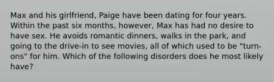 Max and his girlfriend, Paige have been dating for four years. Within the past six months, however, Max has had no desire to have sex. He avoids romantic dinners, walks in the park, and going to the drive-in to see movies, all of which used to be "turn-ons" for him. Which of the following disorders does he most likely have?