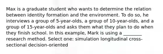 Max is a graduate student who wants to determine the relation between identity formation and the environment. To do so, he interviews a group of 5-year-olds, a group of 10-year-olds, and a group of 15-year-olds and asks them what they plan to do when they finish school. In this example, Mark is using a ________ research method. Select one: simulation longitudinal cross-sectional decision-oriented