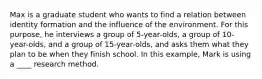 Max is a graduate student who wants to find a relation between identity formation and the influence of the environment. For this purpose, he interviews a group of 5-year-olds, a group of 10-year-olds, and a group of 15-year-olds, and asks them what they plan to be when they finish school. In this example, Mark is using a ____ research method.