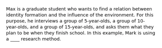 Max is a graduate student who wants to find a relation between identity formation and the influence of the environment. For this purpose, he interviews a group of 5-year-olds, a group of 10-year-olds, and a group of 15-year-olds, and asks them what they plan to be when they finish school. In this example, Mark is using a ____ research method.