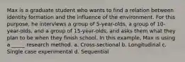 Max is a graduate student who wants to find a relation between identity formation and the influence of the environment. For this purpose, he interviews a group of 5-year-olds, a group of 10-year-olds, and a group of 15-year-olds, and asks them what they plan to be when they finish school. In this example, Max is using a _____ research method. a. Cross-sectional b. Longitudinal c. Single case experimental d. Sequential