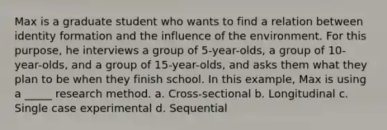 Max is a graduate student who wants to find a relation between identity formation and the influence of the environment. For this purpose, he interviews a group of 5-year-olds, a group of 10-year-olds, and a group of 15-year-olds, and asks them what they plan to be when they finish school. In this example, Max is using a _____ research method. a. Cross-sectional b. Longitudinal c. Single case experimental d. Sequential