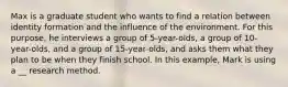 Max is a graduate student who wants to find a relation between identity formation and the influence of the environment. For this purpose, he interviews a group of 5-year-olds, a group of 10-year-olds, and a group of 15-year-olds, and asks them what they plan to be when they finish school. In this example, Mark is using a __ research method.