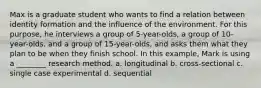 Max is a graduate student who wants to find a relation between identity formation and the influence of the environment. For this purpose, he interviews a group of 5-year-olds, a group of 10-year-olds, and a group of 15-year-olds, and asks them what they plan to be when they finish school. In this example, Mark is using a ________ research method. a. longitudinal b. cross-sectional c. single case experimental d. sequential